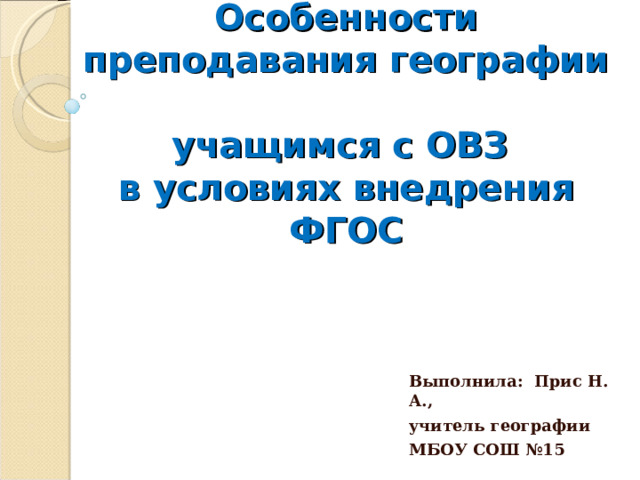 Особенности преподавания географии  учащимся с ОВЗ  в условиях внедрения ФГОС Выполнила: Прис Н. А., учитель географии МБОУ СОШ №15 