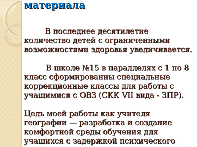  Актуализация материала     В последнее десятилетие количество детей с ограниченными возможностями здоровья увеличивается.   В школе №15 в параллелях с 1 по 8 класс сформированны специальные коррекционные классы для работы с учащимися с ОВЗ (СКК VII вида - ЗПР).   Цель моей работы как учителя географии — разработка и создание комфортной среды обучения для учащихся с задержкой психического развития. 