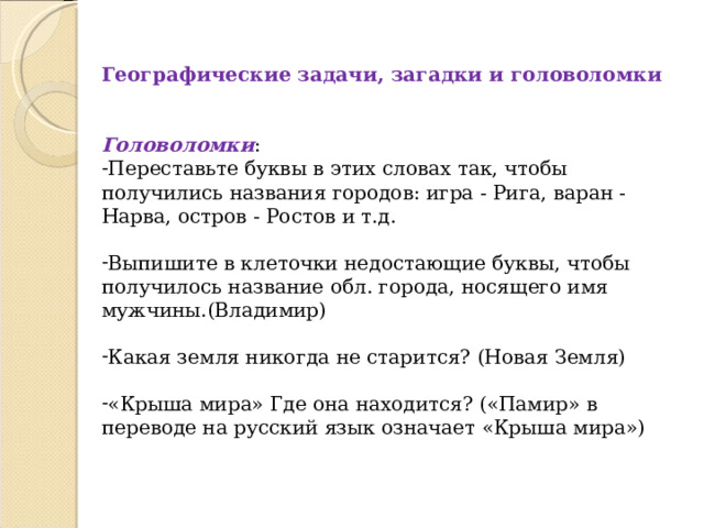 Географические задачи, загадки и головоломки Головоломки : Переставьте буквы в этих словах так, чтобы получились названия городов: игра - Рига, варан - Нарва, остров - Ростов и т.д.  Выпишите в клеточки недостающие буквы, чтобы получилось название обл. города, носящего имя мужчины.(Владимир)  Какая земля никогда не старится? (Новая Земля)  «Крыша мира» Где она находится? («Памир» в переводе на русский язык означает «Крыша мира») 