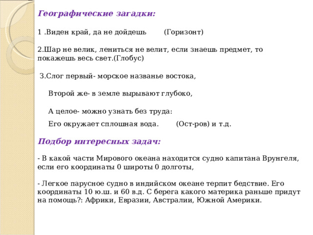 Географические загадки: 1 .Виден край, да не дойдешь (Горизонт) 2.Шар не велик, лениться не велит, если знаешь предмет, то покажешь весь свет.(Глобус)  З.Слог первый- морское названье востока,  Второй же- в земле вырывают глубоко,  А целое- можно узнать без труда:  Его окружает сплошная вода. (Ост-ров) и т.д.  Подбор интересных задач:  - В какой части Мирового океана находится судно капитана Врунгеля, если его координаты 0 широты 0 долготы, - Легкое парусное судно в индийском океане терпит бедствие. Его координаты 10 ю.ш. и 60 в.д. С берега какого материка раньше придут на помощь?: Африки, Евразии, Австралии, Южной Америки. 