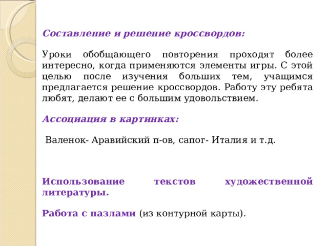 Составление и решение кроссвордов: Уроки обобщающего повторения проходят более интересно, когда применяются элементы игры. С этой целью после изучения больших тем, учащимся предлагается решение кроссвордов. Работу эту ребята любят, делают ее с большим удовольствием. Ассоциация в картинках :  В аленок- Аравийский п-ов, сапог- Италия и т.д. Использование текстов художественной литературы . Работа с пазлами (из контурной карты).   