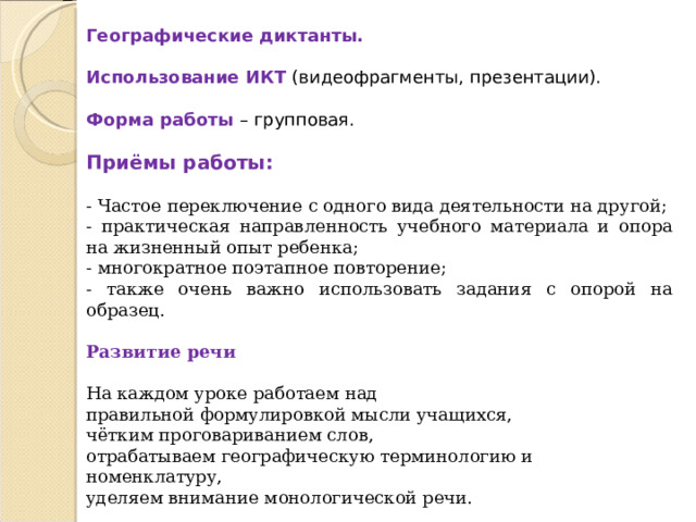  Географические диктанты.  Использование ИКТ (видеофрагменты, презентации).  Форма работы – групповая.  Приёмы работы: - Частое переключение с одного вида деятельности на другой; - практическая направленность учебного материала и опора на жизненный опыт ребенка; - многократное поэтапное повторение; - также очень важно использовать задания с опорой на образец. Развитие речи  На каждом уроке работаем над правильной формулировкой мысли учащихся, чётким проговариванием слов, отрабатываем географическую терминологию и номенклатуру, уделяем внимание монологической речи.  