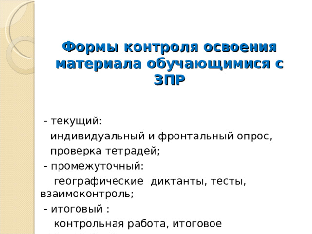  Формы контроля освоения материала обучающимися с ЗПР    - текущий:  индивидуальный и фронтальный опрос,  проверка тетрадей;  - промежуточный:  географические диктанты, тесты, взаимоконтроль;  - итоговый :  контрольная работа, итоговое тестирование. 