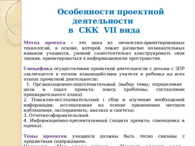  Особенности проектной деятельности в СКК VII вида  Метод проекта – это одна из личностно-ориентированных технологий, в основе, которой лежит развитие познавательных навыков учащихся, умений самостоятельно конструировать свои знания, ориентироваться в информационном пространстве. Специфика  осуществления проектной деятельности с детьми с ЗПР заключается в тесном взаимодействии учителя и ребенка на всех этапах проектной деятельности:  1. Организационно-подготовительный (выбор темы; определение цели и задач проекта; поиск проблемы; составление предварительного плана) 2. Поисково-исследовательский ( сбор и изучение необходимой информации; исследование на основе применения методов наблюдения, эксперимента, анализа и синтеза). 3. Отчетно-оформительский. 4. Информационно-презентативный (защита проекта; самооценка и оценка). Темы проектов учащихся должны быть тесно связаны с предметным содержанием. Например, «Моя малая родина», «Природа родного края», «Животные нашего края» и др. Длительность выполнения проекта или исследования целесообразно ограничить. 