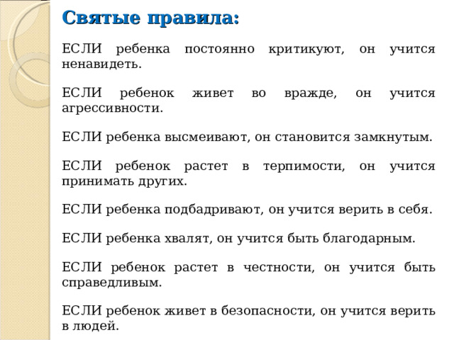 Святые правила: ЕСЛИ ребенка постоянно критикуют, он учится ненавидеть. ЕСЛИ ребенок живет во вражде, он учится агрессивности. ЕСЛИ ребенка высмеивают, он становится замкнутым. ЕСЛИ ребенок растет в терпимости, он учится принимать других. ЕСЛИ ребенка подбадривают, он учится верить в себя. ЕСЛИ ребенка хвалят, он учится быть благодарным. ЕСЛИ ребенок растет в честности, он учится быть справедливым. ЕСЛИ ребенок живет в безопасности, он учится верить в людей. ЕСЛИ ребенка поддерживают, он учится ценить себя. ЕСЛИ ребенок живет в понимании и дружелюбии, он учится находить любовь в этом мире. 