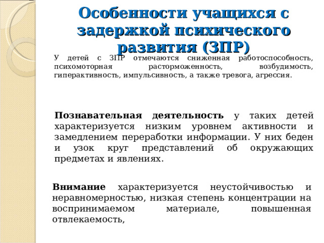 Особенности учащихся с задержкой психического развития (ЗПР) У детей с ЗПР отмечаются сниженная работоспособность, психомоторная расторможенность, возбудимость, гиперактивность, импульсивность, а также тревога, агрессия. Познавательная деятельность у таких детей характеризуется низким уровнем активности и замедлением переработки информации. У них беден и узок круг представлений об окружающих предметах и явлениях. Внимание характеризуется неустойчивостью и неравномерностью, низкая степень концентрации на воспринимаемом материале, повышенная отвлекаемость, 