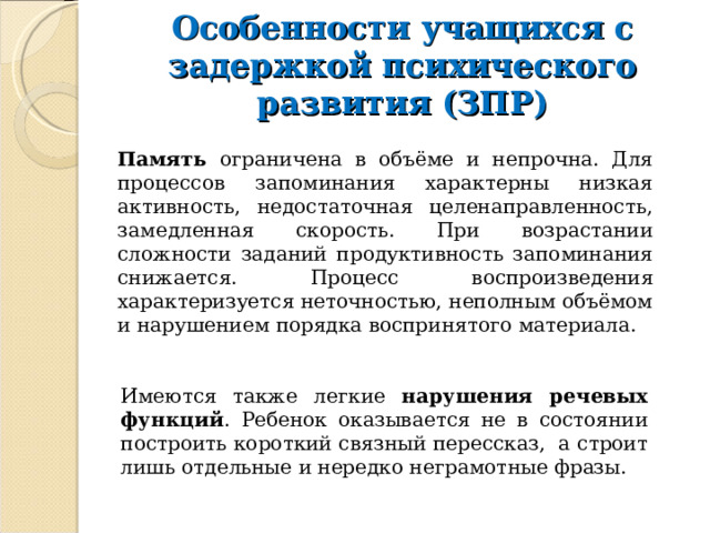 Особенности учащихся с задержкой психического развития (ЗПР) Память ограничена в объёме и непрочна. Для процессов запоминания характерны низкая активность, недостаточная целенаправленность, замедленная скорость. При возрастании сложности заданий продуктивность запоминания снижается. Процесс воспроизведения характеризуется неточностью, неполным объёмом и нарушением порядка воспринятого материала. Имеются также легкие нарушения речевых функций . Ребенок оказывается не в состоянии построить короткий связный пересcказ, а строит лишь отдельные и нередко неграмотные фразы. 