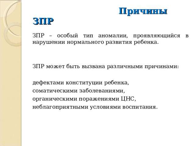  Причины ЗПР ЗПР – особый тип аномалии, проявляющийся в нарушении нормального развития ребенка. ЗПР может быть вызвана различными причинами: дефектами конституции ребенка, соматическими заболеваниями, органическими поражениями ЦНС, неблагоприятными условиями воспитания. 