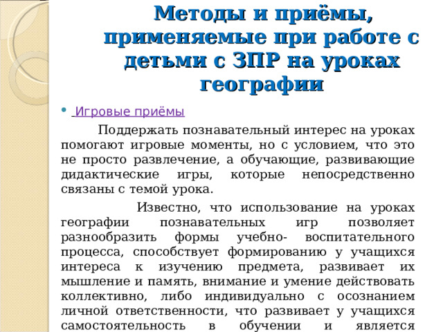  Методы и приёмы, применяемые при работе с детьми с ЗПР на уроках географии      Игровые приёмы  Поддержать познавательный интерес на уроках помогают игровые моменты, но с условием, что это не просто развлечение, а обучающие, развивающие дидактические игры, которые непосредственно связаны с темой урока.  Известно, что использование на уроках географии познавательных игр позволяет разнообразить формы учебно- воспитательного процесса, способствует формированию у учащихся интереса к изучению предмета, развивает их мышление и память, внимание и умение действовать коллективно, либо индивидуально с осознанием личной ответственности, что развивает у учащихся самостоятельность в обучении и является подготовкой к самообразованию. 