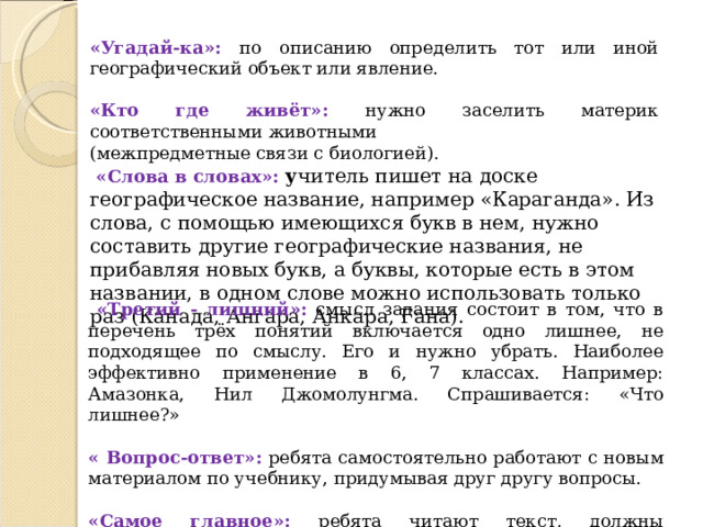 «Угадай-ка»: по описанию определить тот или иной географический объект или явление.  «Кто где живёт»: нужно заселить материк соответственными животными (межпредметные связи с биологией).  «Слова в словах»: у читель пишет на доске географическое название, например «Караганда». Из слова, с помощью имеющихся букв в нем, нужно составить другие географические названия, не прибавляя новых букв, а буквы, которые есть в этом названии, в одном слове можно использовать только раз (Канада, Ангара, Анкара, Гана).  «Третий - лишний» :  с мысл задания состоит в том, что в перечень трёх понятий включается одно лишнее, не подходящее по смыслу. Его и нужно убрать. Наиболее эффективно применение в 6, 7 классах. Например: Амазонка, Нил Джомолунгма. Спрашивается: «Что лишнее?» « Вопрос-ответ» :  р ебята самостоятельно работают с новым материалом по учебнику, придумывая друг другу вопросы. «Самое главное» :  р ебята читают текст, должны определить главную мысль и выразить одним словом. 