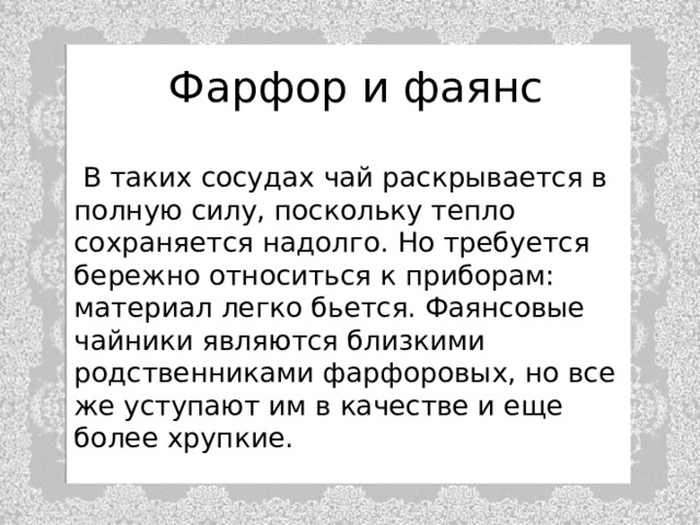 Фарфор и фаянс  В таких сосудах чай раскрывается в полную силу, поскольку тепло сохраняется надолго. Но требуется бережно относиться к приборам: материал легко бьется. Фаянсовые чайники являются близкими родственниками фарфоровых, но все же уступают им в качестве и еще более хрупкие. 