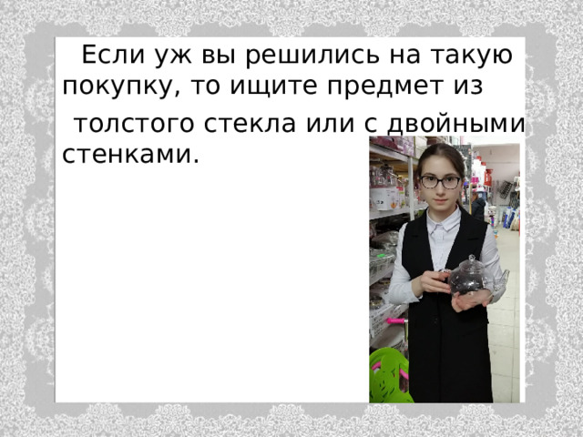  Если уж вы решились на такую покупку, то ищите предмет из  толстого стекла или с двойными стенками. 