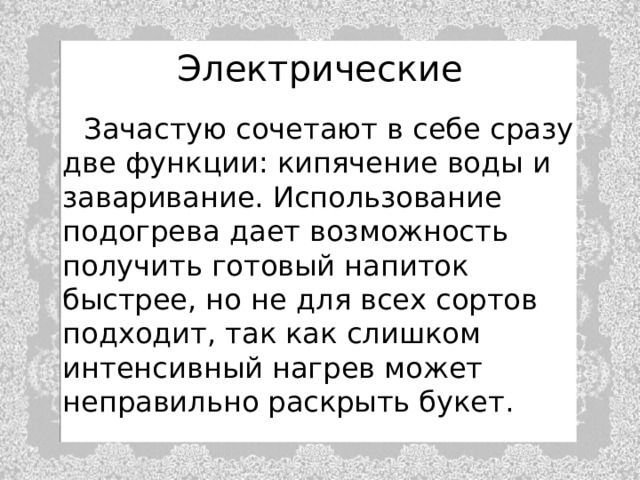 Электрические    Зачастую сочетают в себе сразу две функции: кипячение воды и заваривание. Использование подогрева дает возможность получить готовый напиток быстрее, но не для всех сортов подходит, так как слишком интенсивный нагрев может неправильно раскрыть букет. 