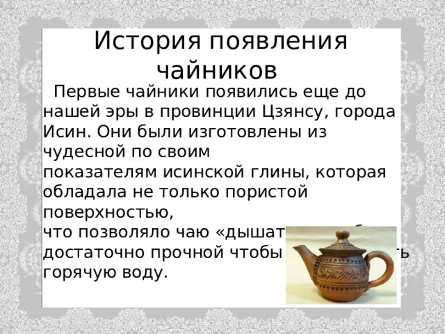 История появления чайников   Первые чайники появились еще до нашей эры в провинции Цзянсу, города Исин. Они были изготовлены из чудесной по своим  показателям исинской глины, которая  обладала не только пористой поверхностью,  что позволяло чаю «дышать» но и была  достаточно прочной чтобы выдерживать  горячую воду. 