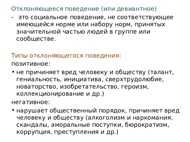 Отклоняющееся поведение (или девиантное)   это социальное поведение, не соответствующее имеющейся норме или набору норм, принятых значительной частью людей в группе или сообществе.  Типы отклоняющегося поведения: позитивное: не причиняет вред человеку и обществу (талант, гениальность, инициатива, сверхтрудолюбие, новаторство, изобретательство, героизм, коллекционирование и др.) негативное: нарушает общественный порядок, причиняет вред человеку и обществу (алкоголизм и наркомания, скандалы, аморальные поступки, бюрократизм, коррупция, преступления и др.) 