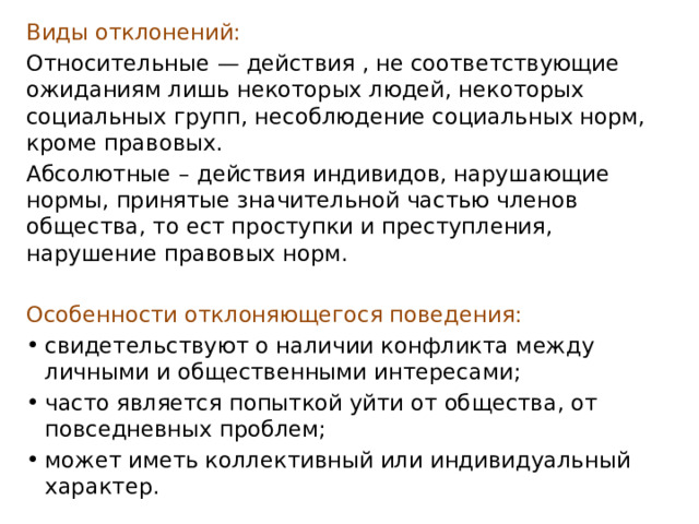 Виды отклонений: Относительные   — действия , не соответствующие ожиданиям лишь некоторых людей, некоторых социальных групп, несоблюдение социальных норм, кроме правовых. Абсолютные   – действия индивидов, нарушающие нормы, принятые значительной частью членов общества, то ест проступки и преступления, нарушение правовых норм.  Особенности отклоняющегося поведения: свидетельствуют о наличии конфликта между личными и общественными интересами; часто является попыткой уйти от общества, от повседневных проблем; может иметь коллективный или индивидуальный характер. 