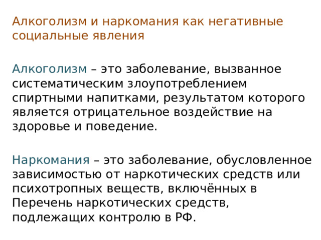 Алкоголизм и наркомания как негативные социальные явления Алкоголизм   – это заболевание, вызванное систематическим злоупотреблением спиртными напитками, результатом которого является отрицательное воздействие на здоровье и поведение. Наркомания  – это заболевание, обусловленное зависимостью от наркотических средств или психотропных веществ, включённых в Перечень наркотических средств, подлежащих контролю в РФ. 