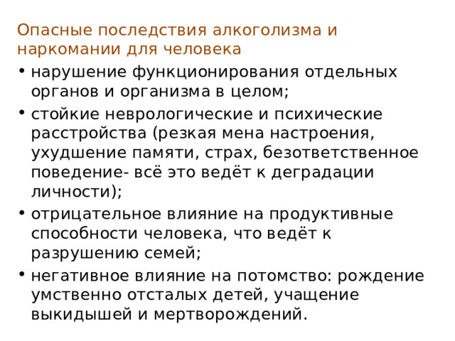 Опасные последствия алкоголизма и наркомании для человека нарушение функционирования отдельных органов и организма в целом; стойкие неврологические и психические расстройства (резкая мена настроения, ухудшение памяти, страх, безответственное поведение- всё это ведёт к деградации личности); отрицательное влияние на продуктивные способности человека, что ведёт к разрушению семей; негативное влияние на потомство: рождение умственно отсталых детей, учащение выкидышей и мертворождений. 