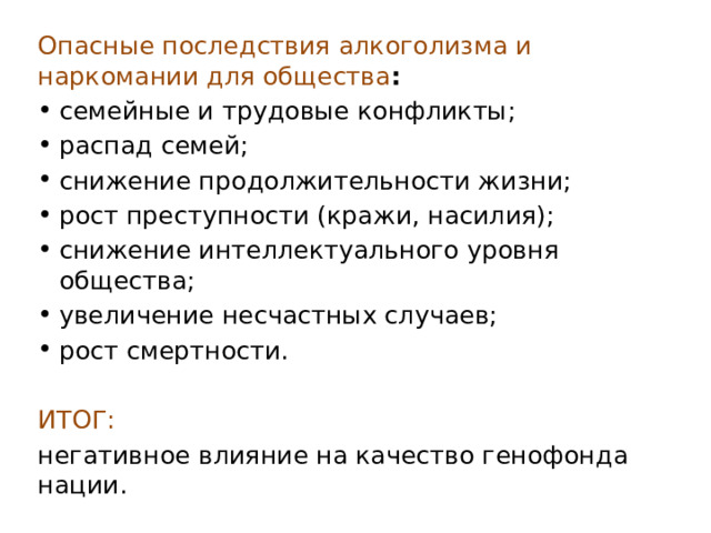 Опасные последствия алкоголизма и наркомании для общества : семейные и трудовые конфликты; распад семей; снижение продолжительности жизни; рост преступности (кражи, насилия); снижение интеллектуального уровня общества; увеличение несчастных случаев; рост смертности.  ИТОГ:   негативное влияние на качество генофонда нации. 