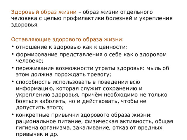  Здоровый образ жизни   – образ жизни отдельного человека с целью профилактики болезней и укрепления здоровья.  Оставляющие здорового образа жизни: отношение к здоровью как к ценности; формирование представления о себе как о здоровом человеке; переживание возможности утраты здоровья: мыль об этом должна порождать тревогу; способность использовать в поведении всю информацию, которая служит сохранению и укреплению здоровья, причём необходимо не только бояться заболеть, но и действовать, чтобы не допустить этого; конкретные привычки здорового образа жизни: рациональное питание, физическая активность, общая гигиена организма, закаливание, отказ от вредных привычек и др. 