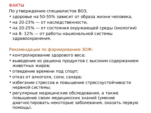 ФАКТЫ По утверждению специалистов ВОЗ, здоровье на 50-55% зависит от образа жизни человека, на 20-23% — от наследственности, на 20-25% — от состояния окружающей среды (экологии) на 8- 12% — от работы национальной системы здравоохранения.   Рекомендации по формированию ЗОЖ: контролирование здорового веса; выведение из рациона продуктов с высоким содержанием животных жиров; отведение времени под спорт; отказ от алкоголя, соли, сахара; избегание стрессов и повышение стрессоустойчивости нервной системы; регулярные медицинские обследования, а также повышение своих медицинских знаний (умение диагностировать некоторые заболевания, оказать первую помощь). 