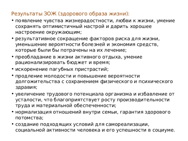 Результаты ЗОЖ (здорового образа жизни): появление чувства жизнерадостности, любви к жизни, умение сохранять оптимистичный настрой и дарить хорошее настроение окружающим; результативное сокращение факторов риска для жизни, уменьшение вероятности болезней и экономия средств, которые были бы потрачены на их лечение; преобладание в жизни активного отдыха, умение рационализировать бюджет и время; искоренение пагубных пристрастий; продление молодости и повышение вероятности долгожительства с сохранением физического и психического здравия; увеличение трудового потенциала организма и избавление от усталости, что благоприятствует росту производительности труда и материальной обеспеченности; нормализация отношений внутри семьи, гарантия здорового потомства; создание подходящих условий для самореализации, социальной активности человека и его успешности в социуме. 