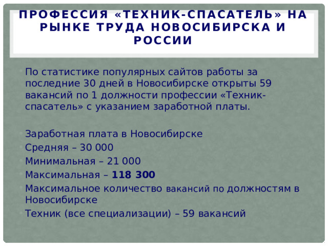 Профессия «Техник-спасатель» на рынке труда Новосибирска и России   По статистике популярных сайтов работы за последние 30 дней в Новосибирске открыты 59 вакансий по 1 должности профессии «Техник-спасатель» с указанием заработной платы. Заработная плата в Новосибирске Средняя – 30 000 Минимальная – 21 000 Максимальная – 118 300 Максимальное количество вакансий по должностям в Новосибирске Техник (все специализации) – 59 вакансий 