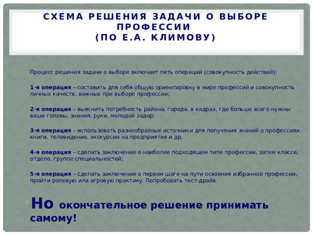 СХЕМА РЕШЕНИЯ ЗАДАЧИ О ВЫБОРЕ ПРОФЕССИИ  (ПО Е.А. КЛИМОВУ)   Процесс решения задачи о выборе включает пять операций (совокупность действий): 1-я операция – составить для себя общую ориентировку в мире профессий и совокупность личных качеств, важных при выборе профессии; 2-я операция – выяснить потребность района, города, в кадрах, где больше всего нужны ваши головы, знания, руки, молодой задор; 3-я операция – использовать разнообразные источники для получения знаний о профессиях: книги, телевидение, экскурсии на предприятия и др. 4-я операция – сделать заключение о наиболее подходящем типе профессии, затем классе, отделе, группе специальностей; 5-я операция – сделать заключение о первом шаге на пути освоения избранной профессии, пройти ролевую или игровую практику. Попробовать тест-драйв. Но окончательное решение принимать самому! 