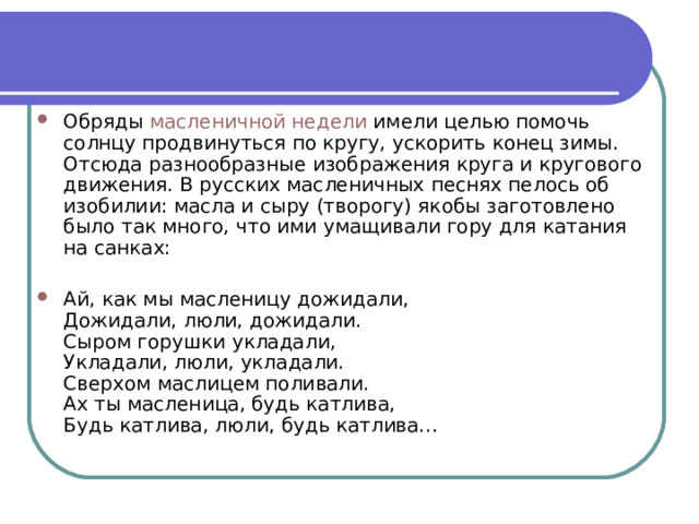 Обряды  масленичной недели  имели целью помочь солнцу продвинуться по кругу, ускорить конец зимы. Отсюда разнообразные изображения круга и кругового движения. В русских масленичных песнях пелось об изобилии: масла и сыру (творогу) якобы заготовлено было так много, что ими умащивали гору для катания на санках: Ай, как мы масленицу дожидали, Дожидали, люли, дожидали. Сыром горушки укладали, Укладали, люли, укладали. Сверхом маслицем поливали. Ах ты масленица, будь катлива, Будь катлива, люли, будь катлива… 