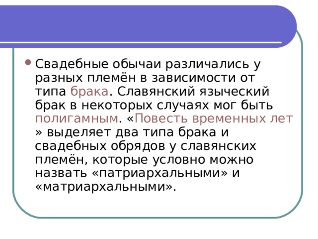 Свадебные обычаи различались у разных племён в зависимости от типа  брака . Славянский языческий брак в некоторых случаях мог быть  полигамным . « Повесть временных лет » выделяет два типа брака и свадебных обрядов у славянских племён, которые условно можно назвать «патриархальными» и «матриархальными». 