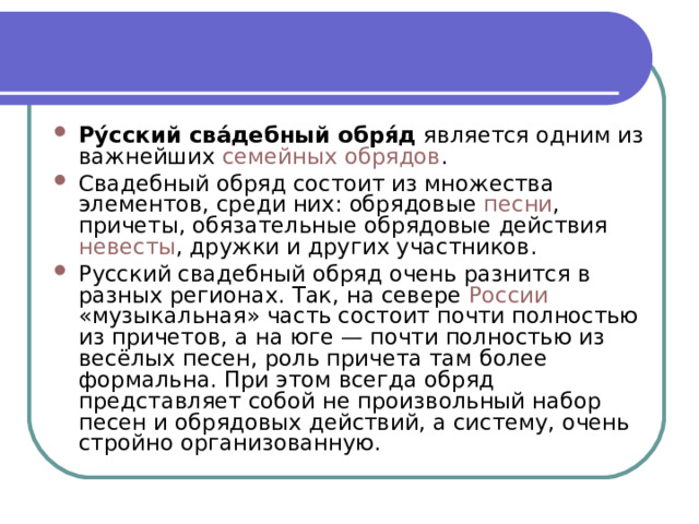 Ру́сский сва́дебный обря́д  является одним из важнейших  семейных   обрядов . Свадебный обряд состоит из множества элементов, среди них: обрядовые  песни , причеты, обязательные обрядовые действия  невесты , дружки и других участников. Русский свадебный обряд очень разнится в разных регионах. Так, на севере  России «музыкальная» часть состоит почти полностью из причетов, а на юге — почти полностью из весёлых песен, роль причета там более формальна. При этом всегда обряд представляет собой не произвольный набор песен и обрядовых действий, а систему, очень стройно организованную. 