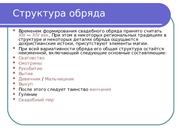 Структура обряда Временем формирования свадебного обряда принято считать  XIII  —  XIV век . При этом в некоторых региональных традициях в структуре и некоторых деталях обряда ощущаются дохристианские истоки, присутствуют элементы магии. При всей вариативности обряда его общая структура остаётся неизменной, включающей следующие основные составляющие: Сватовство Смотрины Рукобитие Вытие Девичник  /  Мальчишник Выкуп После этого следует таинство  венчания Гуляние Свадебный пир 