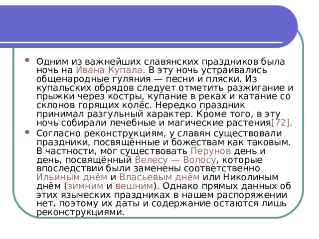 Одним из важнейших славянских праздников была ночь на  Ивана Купала . В эту ночь устраивались общенародные гуляния — песни и пляски. Из купальских обрядов следует отметить разжигание и прыжки через костры, купание в реках и катание со склонов горящих колёс. Нередко праздник принимал разгульный характер. Кроме того, в эту ночь собирали лечебные и магические растения [72] . Согласно реконструкциям, у славян существовали праздники, посвящённые и божествам как таковым. В частности, мог существовать  Перунов  день и день, посвящённый  Велесу — Волосу , которые впоследствии были заменены соответственно  Ильиным днём  и  Власьевым днём  или Николиным днём ( зимним  и  вешним ). Однако прямых данных об этих языческих праздниках в нашем распоряжении нет, поэтому их даты и содержание остаются лишь реконструкциями. 
