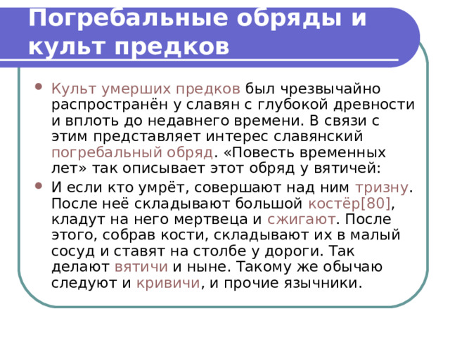 Погребальные обряды и культ предков Культ умерших предков  был чрезвычайно распространён у славян с глубокой древности и вплоть до недавнего времени. В связи с этим представляет интерес славянский  погребальный обряд . «Повесть временных лет» так описывает этот обряд у вятичей: И если кто умрёт, совершают над ним  тризну . После неё складывают большой  костёр [80] , кладут на него мертвеца и  сжигают . После этого, собрав кости, складывают их в малый сосуд и ставят на столбе у дороги. Так делают  вятичи  и ныне. Такому же обычаю следуют и  кривичи , и прочие язычники. 