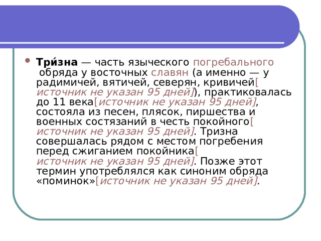 Три́зна  — часть языческого  погребального  обряда у восточных  славян  (а именно — у радимичей, вятичей, северян, кривичей [ источник не указан 95 дней ] ), практиковалась до 11 века [ источник не указан 95 дней ] , состояла из песен, плясок, пиршества и военных состязаний в честь покойного [ источник не указан 95 дней ] . Тризна совершалась рядом с местом погребения перед сжиганием покойника [ источник не указан 95 дней ] . Позже этот термин употреблялся как синоним обряда «поминок» [ источник не указан 95 дней ] . 