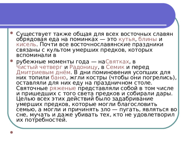 Существует также общая для всех восточных славян обрядовая еда на поминках — это  кутья ,  блины  и  кисель . Почти все восточнославянские праздники связаны с культом умерших предков, которых вспоминали в рубежные моменты года — на Святках , в  Чистый четверг  и  Радоницу , в  Семик  и перед  Дмитриевым днём . В дни поминовения усопших для них топили  баню , жгли костры (чтобы они погрелись), оставляли для них еду на праздничном столе. Святочные  ряженые  представляли собой в том числе и пришедших с того света предков и собирали дары. Целью всех этих действий было задабривание умерших предков, которые могли благословить семью, а могли и причинять зло — пугать, являться во сне, мучать и даже убивать тех, кто не удовлетворил их потребностей. 