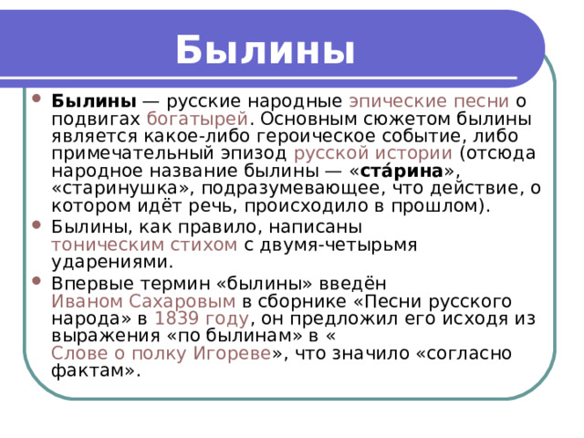 Былины   Былины  — русские народные  эпические   песни  о подвигах  богатырей . Основным сюжетом былины является какое-либо героическое событие, либо примечательный эпизод  русской истории  (отсюда народное название былины — « ста́рина », «старинушка», подразумевающее, что действие, о котором идёт речь, происходило в прошлом). Былины, как правило, написаны  тоническим стихом  с двумя-четырьмя ударениями. Впервые термин «былины» введён  Иваном Сахаровым  в сборнике «Песни русского народа» в  1839 году , он предложил его исходя из выражения «по былинам» в « Слове о полку Игореве », что значило «согласно фактам». 