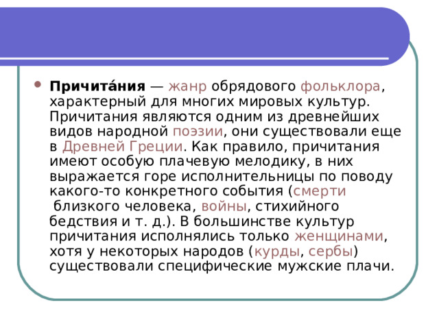 Причита́ния  —  жанр  обрядового  фольклора , характерный для многих мировых культур. Причитания являются одним из древнейших видов народной  поэзии , они существовали еще в  Древней Греции . Как правило, причитания имеют особую плачевую мелодику, в них выражается горе исполнительницы по поводу какого-то конкретного события ( смерти  близкого человека,  войны , стихийного бедствия и т. д.). В большинстве культур причитания исполнялись только  женщинами , хотя у некоторых народов ( курды ,  сербы ) существовали специфические мужские плачи. 