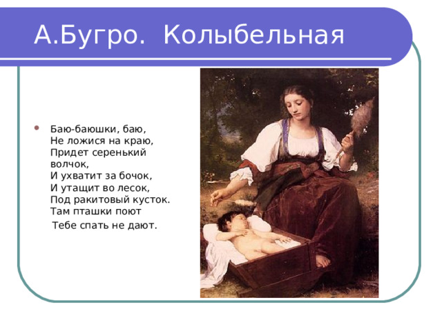 А.Бугро. Колыбельная Баю-баюшки, баю, Не ложися на краю, Придет серенький волчок, И ухватит за бочок, И утащит во лесок, Под ракитовый кусток. Там пташки поют Тебе спать не дают. 