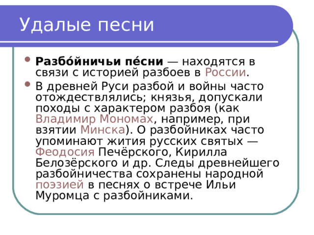 Удалые песни Разбо́йничьи пе́сни  — находятся в связи с историей разбоев в  России . В древней Руси разбой и войны часто отождествлялись; князья, допускали походы с характером разбоя (как  Владимир Мономах , например, при взятии  Минска ). О разбойниках часто упоминают жития русских святых —  Феодосия  Печёрского, Кирилла Белозёрского и др. Следы древнейшего разбойничества сохранены народной поэзией  в песнях о встрече Ильи Муромца с разбойниками. 