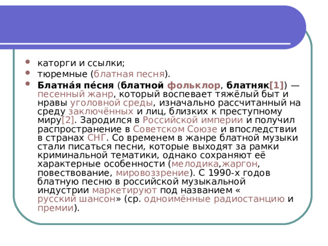 каторги и ссылки; тюремные ( блатная песня ). Блатна́я пе́сня  ( блатной  фольклор ,  блатняк [1] ) —  песенный   жанр , который воспевает тяжёлый быт и нравы  уголовной среды , изначально рассчитанный на среду  заключённых  и лиц, близких к преступному миру [2] . Зародился в  Российской империи  и получил распространение в  Советском Союзе  и впоследствии в странах  СНГ . Со временем в жанре блатной музыки стали писаться песни, которые выходят за рамки криминальной тематики, однако сохраняют её характерные особенности ( мелодика , жаргон , повествование,  мировоззрение ). C 1990-х годов блатную песню в российской музыкальной индустрии  маркетируют  под названием « русский шансон » (ср.  одноимённые радиостанцию  и  премии ). 