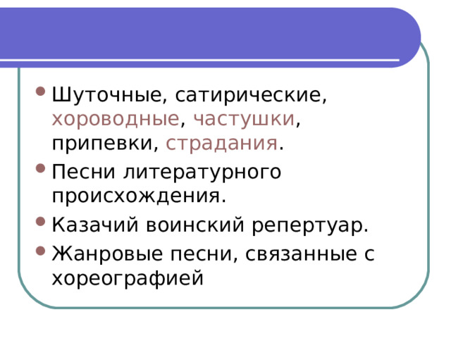 Шуточные, сатирические,  хороводные ,  частушки , припевки,  страдания . Песни литературного происхождения. Казачий воинский репертуар. Жанровые песни, связанные с хореографией 