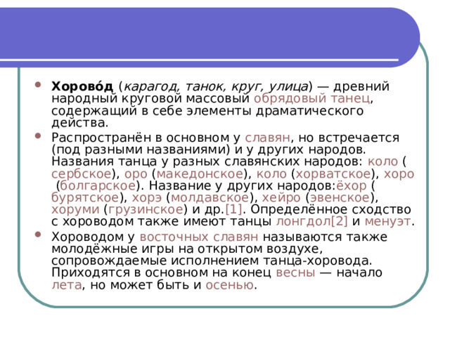 Хорово́д  ( карагод, танок, круг, улица ) — древний народный круговой массовый  обрядовый танец , содержащий в себе элементы драматического действа. Распространён в основном у  славян , но встречается (под разными названиями) и у других народов. Названия танца у разных славянских народов:  коло  ( сербское ),  оро  ( македонское ),  коло  ( хорватское ),  хоро  ( болгарское ). Название у других народов: ёхор  ( бурятское ),  хoрэ  ( молдавское ),  хейро  ( эвенское ),  хоруми  ( грузинское ) и др. [1] . Определённое сходство с хороводом также имеют танцы  лонгдол [2]  и  менуэт . Хороводом у  восточных славян  называются также молодёжные игры на открытом воздухе, сопровождаемые исполнением танца-хоровода. Приходятся в основном на конец  весны  — начало  лета , но может быть и  осенью . 