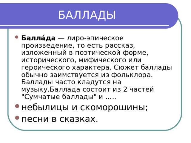  БАЛЛАДЫ Балла́да  — лиро-эпическое произведение, то есть рассказ, изложенный в поэтической форме, исторического, мифического или героического характера. Сюжет баллады обычно заимствуется из фольклора. Баллады часто кладутся на музыку.Баллада состоит из 2 частей 