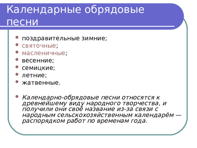 Календарные обрядовые песни поздравительные зимние; святочные ; масленичные ; весенние; семицкие; летние; жатвенные. Календарно-обрядовые песни относятся к древнейшему виду народного творчества, и получили они своё название из-за связи с народным сельскохозяйственным календарём — распорядком работ по временам года. 