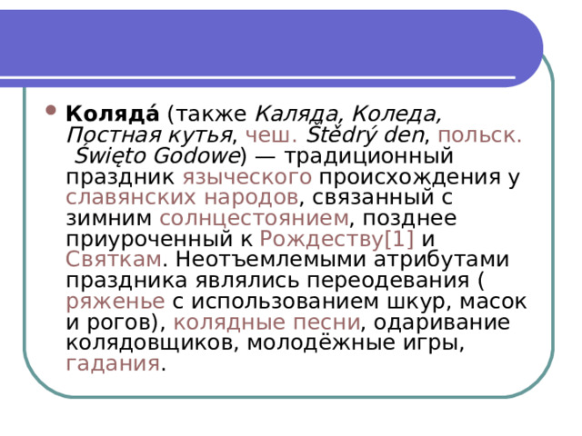 Коляда́  (также  Каляда, Коледа, Постная кутья ,  чеш.   Štědrý den ,  польск.   Święto Godowe ) — традиционный праздник  языческого  происхождения у  славянских народов , связанный с зимним  солнцестоянием , позднее приуроченный к  Рождеству [1]  и  Святкам . Неотъемлемыми атрибутами праздника являлись переодевания ( ряженье  с использованием шкур, масок и рогов),  колядные песни , одаривание колядовщиков, молодёжные игры,  гадания . 