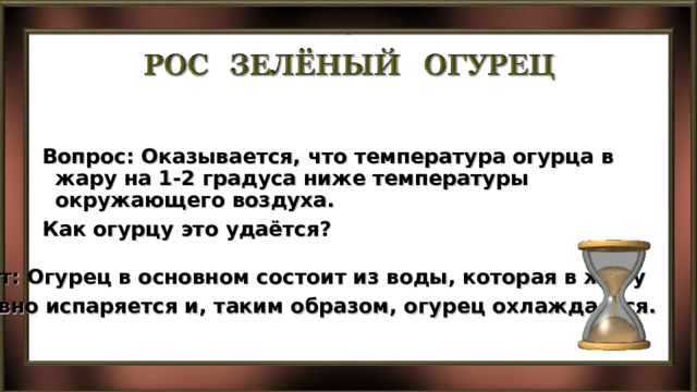  Вопрос: Оказывается, что температура огурца в жару на 1-2 градуса ниже температуры окружающего воздуха. Как огурцу это удаётся?  Ответ: Огурец в основном состоит из воды, которая в жару активно испаряется и, таким образом, огурец охлаждается. 