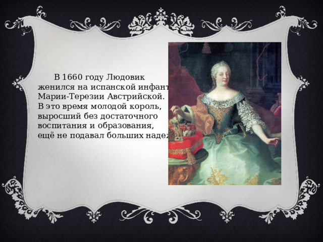 В 1660 году Людовик женился на испанской инфанте Марии-Терезии Австрийской. В это время молодой король, выросший без достаточного воспитания и образования, ещё не подавал больших надежд. 