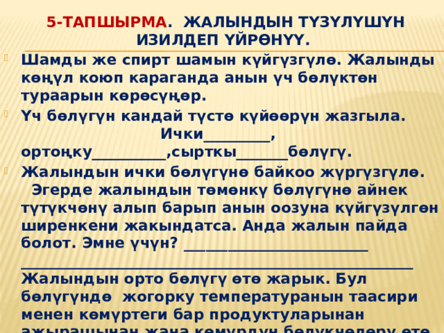 5-тапшырма . Жалындын түзүлүшүн изилдеп үйрөнүү. Шамды же спирт шамын күйгүзгүлө. Жалынды көңүл коюп караганда анын үч бөлүктөн тураарын көрөсүңөр. Үч бөлүгүн кандай түстө күйөөрүн жазгыла. Ички_________, ортоңку__________,сырткы_______бөлүгү. Жалындын ички бөлүгүнө байкоо жүргүзгүлө. Эгерде жалындын төмөнкү бөлүгүнө айнек түтүкчөнү алып барып анын оозуна күйгүзүлгөн ширенкени жакындатса. Анда жалын пайда болот. Эмне үчүн? _________________________ _____________________________________________________ Жалындын орто бөлүгү өтө жарык. Бул бөлүгүндө жогорку температуранын таасири менен көмүртеги бар продуктуларынан ажырашынан жана көмүрдүн бөлүкчөлөрү өтө ысыгандыктан жарык чыгат. Жалындын тышкы бөлүгүндө газдардын толук күйүшү ишке ашат . Натыйжада көмүр кычкыл газы жана суу пайда болот 