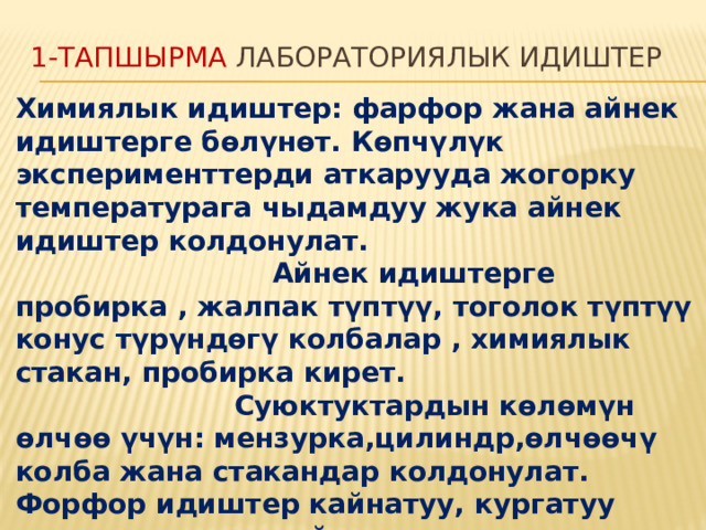 1-тапшырма Лабораториялык идиштер Химиялык идиштер: фарфор жана айнек идиштерге бөлүнөт. Көпчүлүк эксперименттерди аткарууда жогорку температурага чыдамдуу жука айнек идиштер колдонулат. Айнек идиштерге пробирка , жалпак түптүү, тоголок түптүү конус түрүндөгү колбалар , химиялык стакан, пробирка кирет. Суюктуктардын көлөмүн өлчөө үчүн: мензурка,цилиндр,өлчөөчү колба жана стакандар колдонулат. Форфор идиштер кайнатуу, кургатуу жана заттарды майдалоо үчүн колдонулат .  